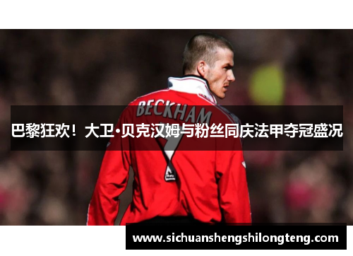 巴黎狂欢！大卫·贝克汉姆与粉丝同庆法甲夺冠盛况